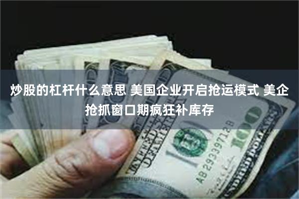 炒股的杠杆什么意思 美国企业开启抢运模式 美企抢抓窗口期疯狂补库存