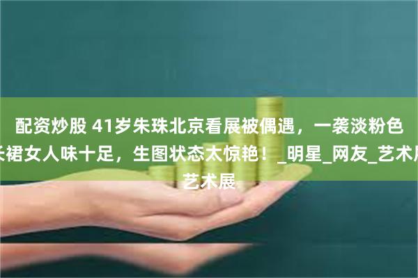 配资炒股 41岁朱珠北京看展被偶遇，一袭淡粉色长裙女人味十足，生图状态太惊艳！_明星_网友_艺术展