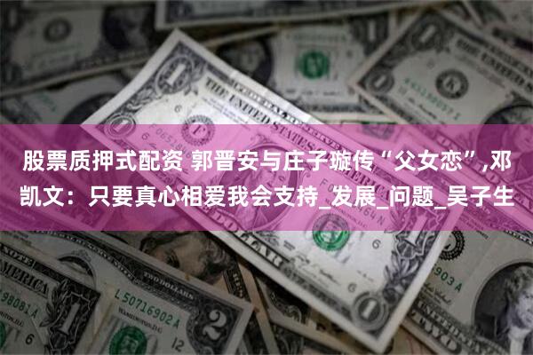 股票质押式配资 郭晋安与庄子璇传“父女恋”,邓凯文：只要真心相爱我会支持_发展_问题_吴子生