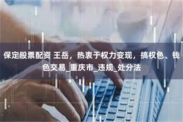 保定股票配资 王岳，热衷于权力变现，搞权色、钱色交易_重庆市_违规_处分法