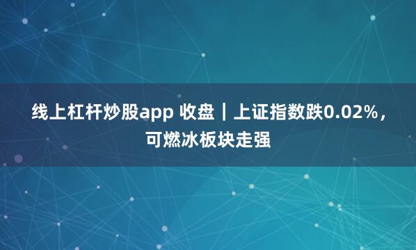 线上杠杆炒股app 收盘｜上证指数跌0.02%，可燃冰板块走强