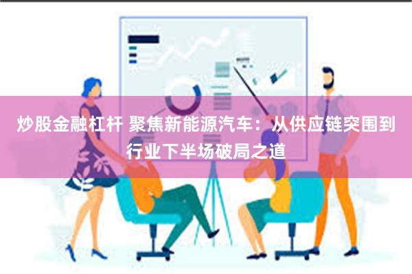 炒股金融杠杆 聚焦新能源汽车：从供应链突围到行业下半场破局之道