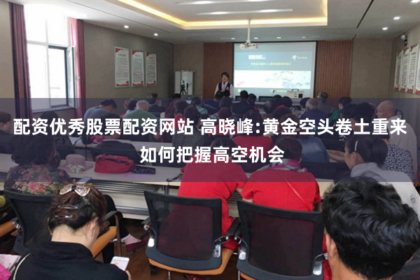 配资优秀股票配资网站 高晓峰:黄金空头卷土重来 如何把握高空机会