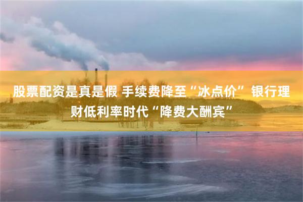 股票配资是真是假 手续费降至“冰点价” 银行理财低利率时代“降费大酬宾”