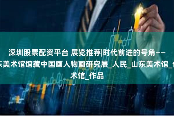 深圳股票配资平台 展览推荐|时代前进的号角——⼭东美术馆馆藏中国画人物画研究展_人民_山东美术馆_作品