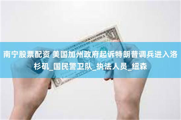 南宁股票配资 美国加州政府起诉特朗普调兵进入洛杉矶_国民警卫队_执法人员_纽森