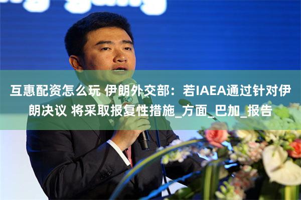 互惠配资怎么玩 伊朗外交部：若IAEA通过针对伊朗决议 将采取报复性措施_方面_巴加_报告