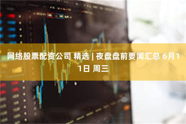 网络股票配资公司 精选 | 夜盘盘前要闻汇总 6月11日 周三
