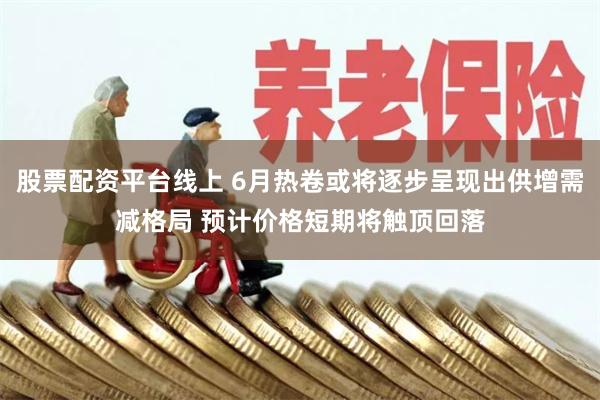 股票配资平台线上 6月热卷或将逐步呈现出供增需减格局 预计价格短期将触顶回落