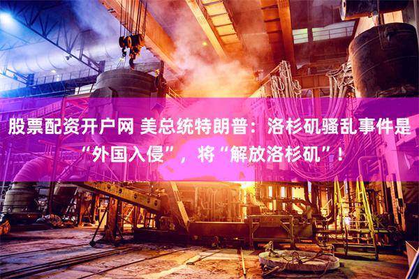 股票配资开户网 美总统特朗普：洛杉矶骚乱事件是“外国入侵”，将“解放洛杉矶”！