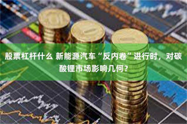 股票杠杆什么 新能源汽车“反内卷”进行时，对碳酸锂市场影响几何？
