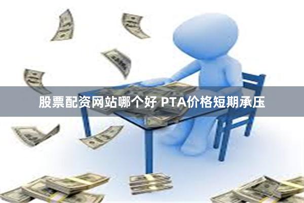 股票配资网站哪个好 PTA价格短期承压
