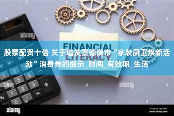股票配资十倍 关于增发景德镇市“家装厨卫焕新活动”消费券的提示_时间_有效期_生活