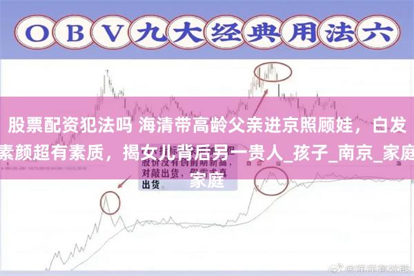 股票配资犯法吗 海清带高龄父亲进京照顾娃，白发素颜超有素质，揭女儿背后另一贵人_孩子_南京_家庭