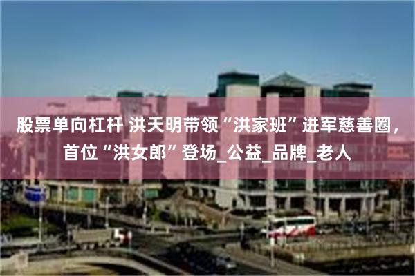 股票单向杠杆 洪天明带领“洪家班”进军慈善圈，首位“洪女郎”登场_公益_品牌_老人
