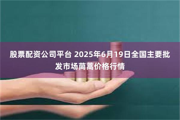 股票配资公司平台 2025年6月19日全国主要批发市场茼蒿价格行情