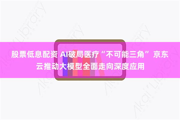 股票低息配资 AI破局医疗“不可能三角” 京东云推动大模型全面走向深度应用