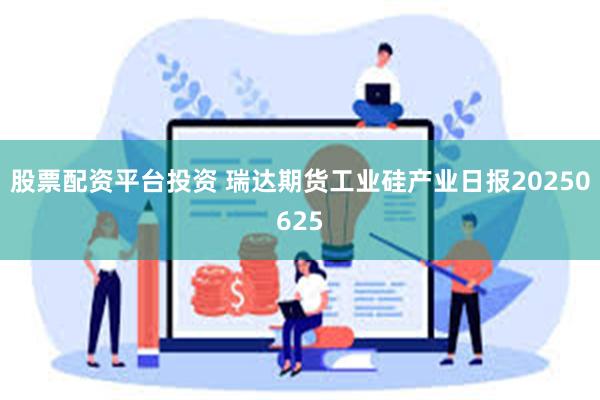 股票配资平台投资 瑞达期货工业硅产业日报20250625