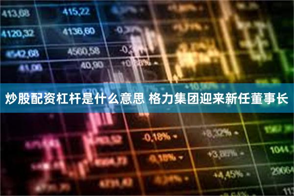 炒股配资杠杆是什么意思 格力集团迎来新任董事长