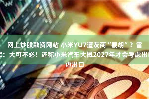 网上炒股融资网站 小米YU7遭友商“截胡”？雷军：大可不必！还称小米汽车大概2027年才会考虑出口