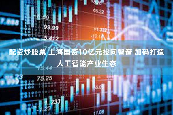 配资炒股票 上海国资10亿元投向智谱 加码打造人工智能产业生态