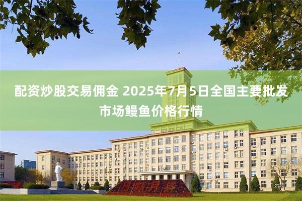 配资炒股交易佣金 2025年7月5日全国主要批发市场鳗鱼价格行情