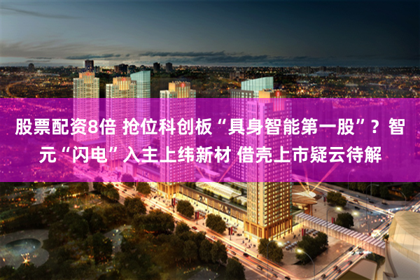 股票配资8倍 抢位科创板“具身智能第一股”？智元“闪电”入主上纬新材 借壳上市疑云待解