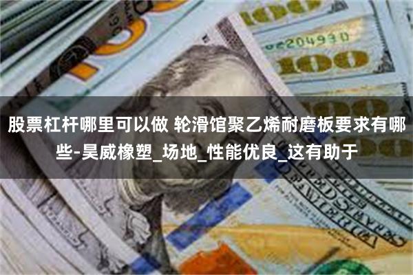 股票杠杆哪里可以做 轮滑馆聚乙烯耐磨板要求有哪些-昊威橡塑_场地_性能优良_这有助于