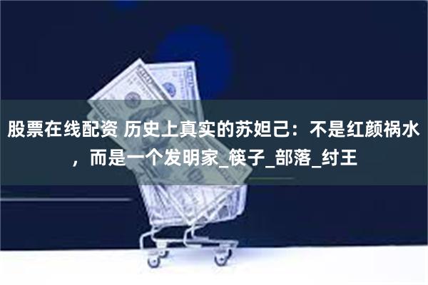 股票在线配资 历史上真实的苏妲己：不是红颜祸水，而是一个发明家_筷子_部落_纣王