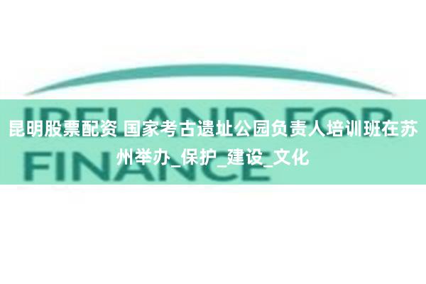 昆明股票配资 国家考古遗址公园负责人培训班在苏州举办_保护_建设_文化