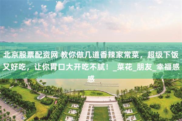 北京股票配资网 教你做几道香辣家常菜，超级下饭又好吃，让你胃口大开吃不腻！_菜花_朋友_幸福感