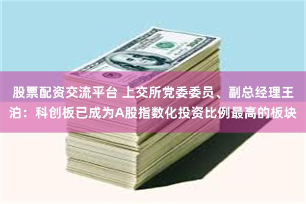 股票配资交流平台 上交所党委委员、副总经理王泊：科创板已成为A股指数化投资比例最高的板块