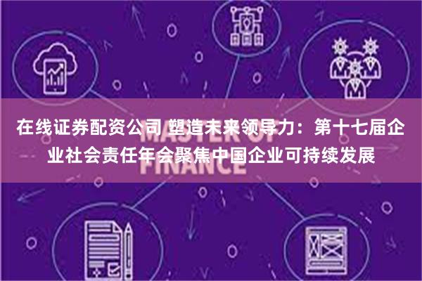 在线证券配资公司 塑造未来领导力：第十七届企业社会责任年会聚焦中国企业可持续发展