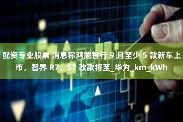 配资专业股票 消息称鸿蒙智行 9 月至少 5 款新车上市，智界 R7、S7 改款将至_华为_km_kWh