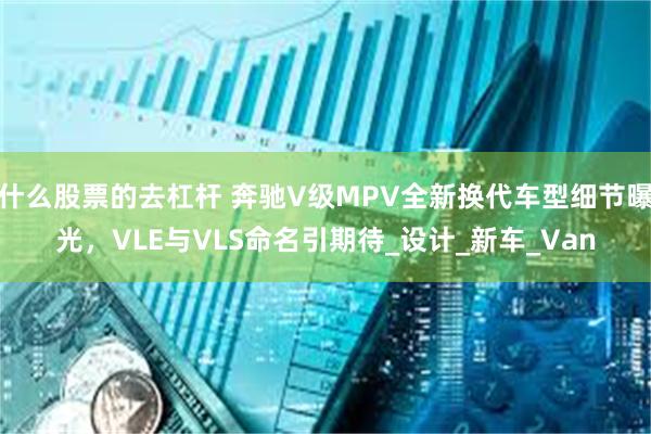 什么股票的去杠杆 奔驰V级MPV全新换代车型细节曝光，VLE与VLS命名引期待_设计_新车_Van