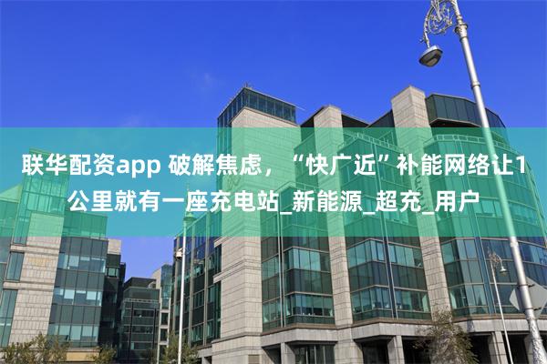 联华配资app 破解焦虑，“快广近”补能网络让1公里就有一座充电站_新能源_超充_用户