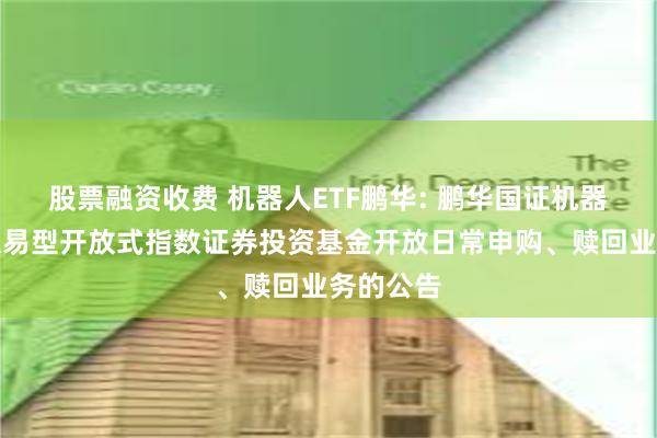 股票融资收费 机器人ETF鹏华: 鹏华国证机器人产业交易型开放式指数证券投资基金开放日常申购、赎回业务的公告