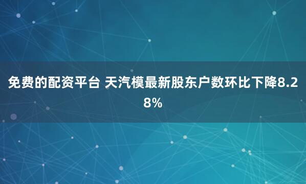 免费的配资平台 天汽模最新股东户数环比下降8.28%