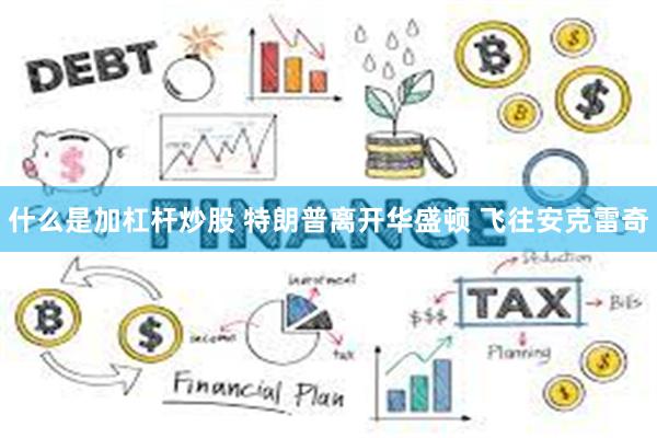 什么是加杠杆炒股 特朗普离开华盛顿 飞往安克雷奇