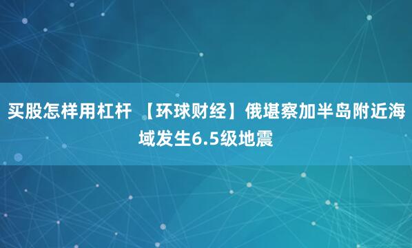 买股怎样用杠杆 【环球财经】俄堪察加半岛附近海域发生6.5级地震