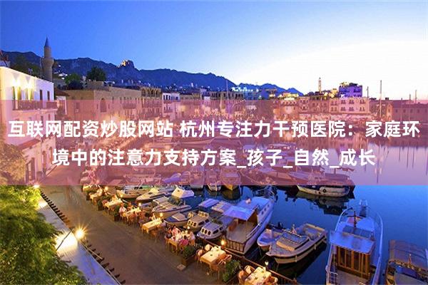 互联网配资炒股网站 杭州专注力干预医院：家庭环境中的注意力支持方案_孩子_自然_成长
