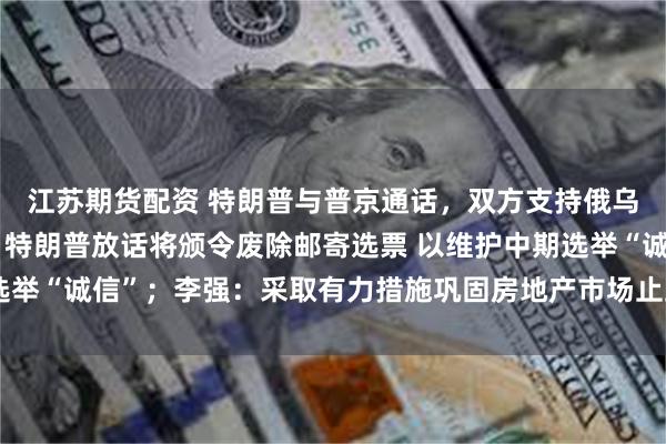 江苏期货配资 特朗普与普京通话，双方支持俄乌代表团进行直接谈判；特朗普放话将颁令废除邮寄选票 以维护中期选举“诚信”；李强：采取有力措施巩固房地产市场止跌回稳态势｜早报