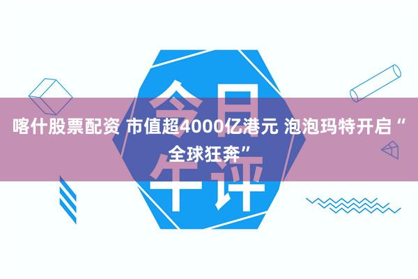 喀什股票配资 市值超4000亿港元 泡泡玛特开启“全球狂奔”