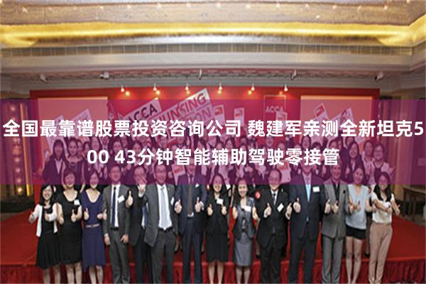 全国最靠谱股票投资咨询公司 魏建军亲测全新坦克500 43分钟智能辅助驾驶零接管