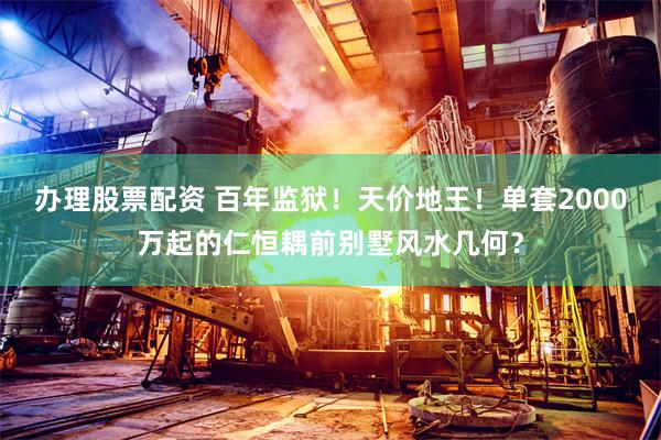 办理股票配资 百年监狱！天价地王！单套2000万起的仁恒耦前别墅风水几何？