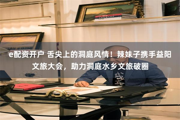 e配资开户 舌尖上的洞庭风情！辣妹子携手益阳文旅大会，助力洞庭水乡文旅破圈
