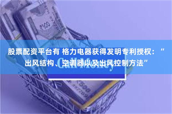 股票配资平台有 格力电器获得发明专利授权:“出风结构、空调器以及出风控制方法”