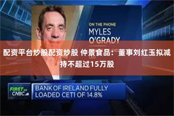 配资平台炒股配资炒股 仲景食品：董事刘红玉拟减持不超过15万股
