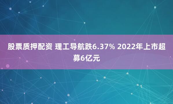 股票质押配资 理工导航跌6.37% 2022年上市超募6亿元