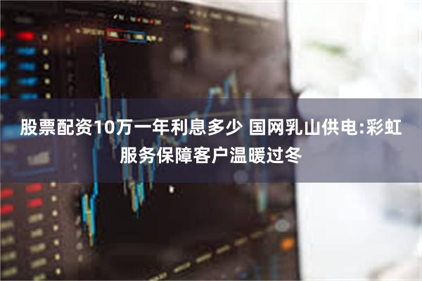 股票配资10万一年利息多少 国网乳山供电:彩虹服务保障客户温暖过冬